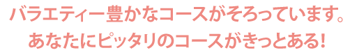 バラエティー豊かなコースがそろっています。あなたにピッタリのコースがきっとある！